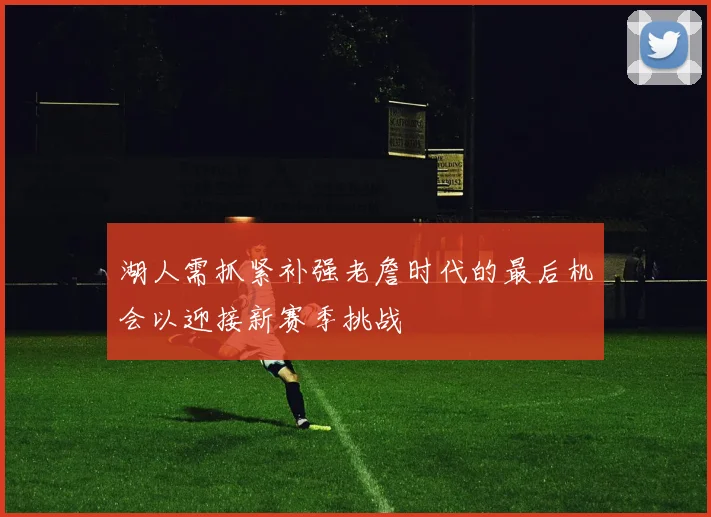 湖人需抓紧补强老詹时代的最后机会以迎接新赛季挑战