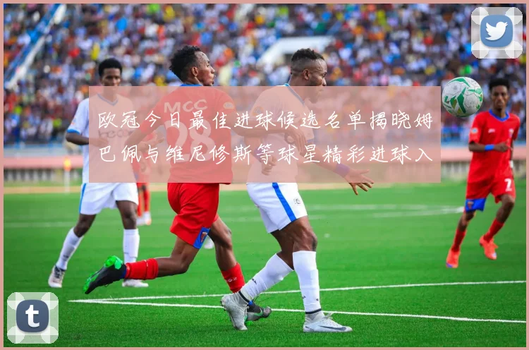 欧冠今日最佳进球候选名单揭晓姆巴佩与维尼修斯等球星精彩进球入围