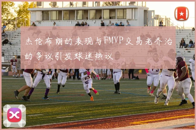 杰伦布朗的表现与FMVP交易老乔治的争议引发球迷热议