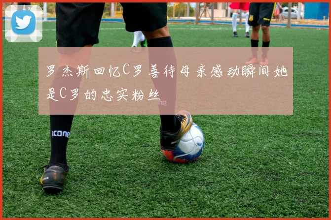 罗杰斯回忆C罗善待母亲感动瞬间她是C罗的忠实粉丝