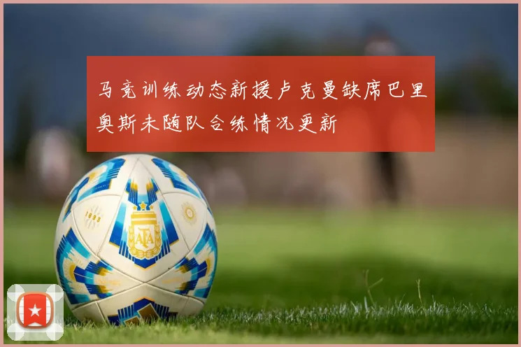 马竞训练动态新援卢克曼缺席巴里奥斯未随队合练情况更新