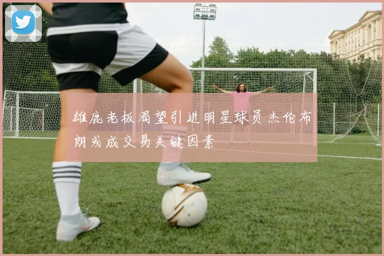 雄鹿老板渴望引进明星球员杰伦布朗或成交易关键因素