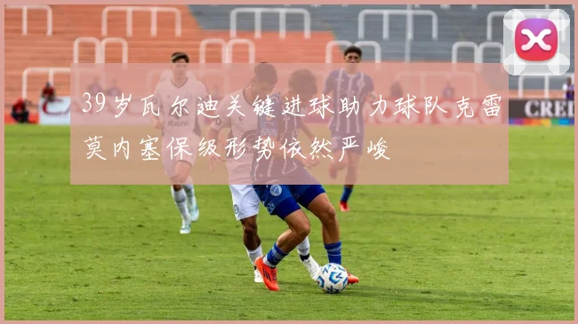 39岁瓦尔迪关键进球助力球队克雷莫内塞保级形势依然严峻