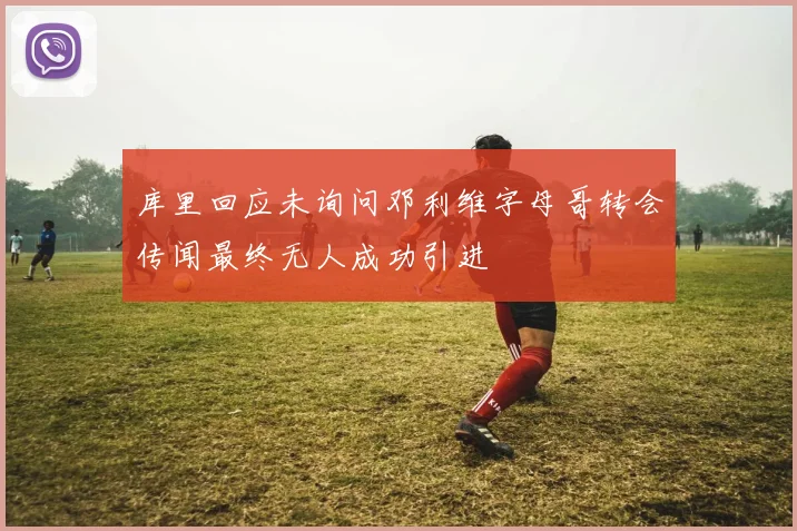库里回应未询问邓利维字母哥转会传闻最终无人成功引进