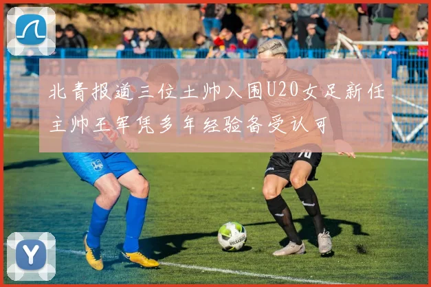 北青报道三位土帅入围U20女足新任主帅王军凭多年经验备受认可