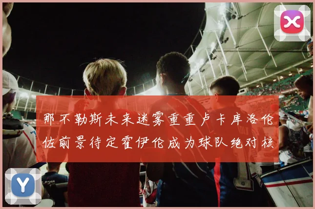 那不勒斯未来迷雾重重卢卡库洛伦佐前景待定霍伊伦成为球队绝对核心