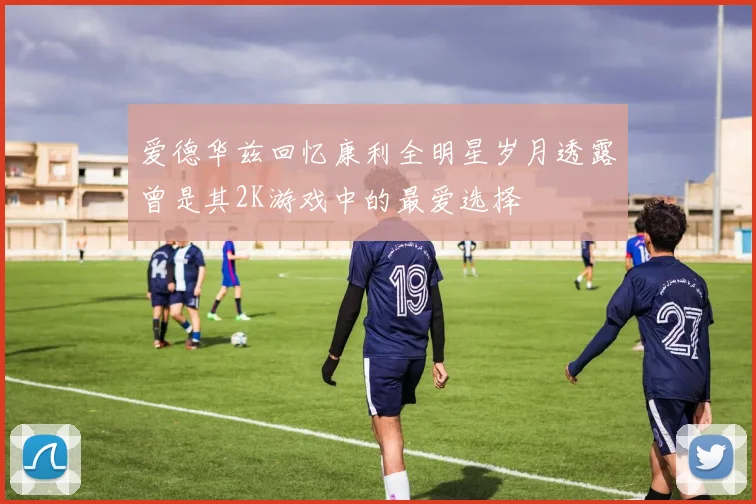 爱德华兹回忆康利全明星岁月透露曾是其2K游戏中的最爱选择