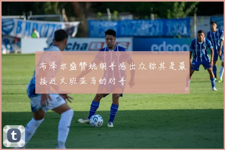 布泽尔盛赞姚明手感出众称其是最接近文班亚马的对手