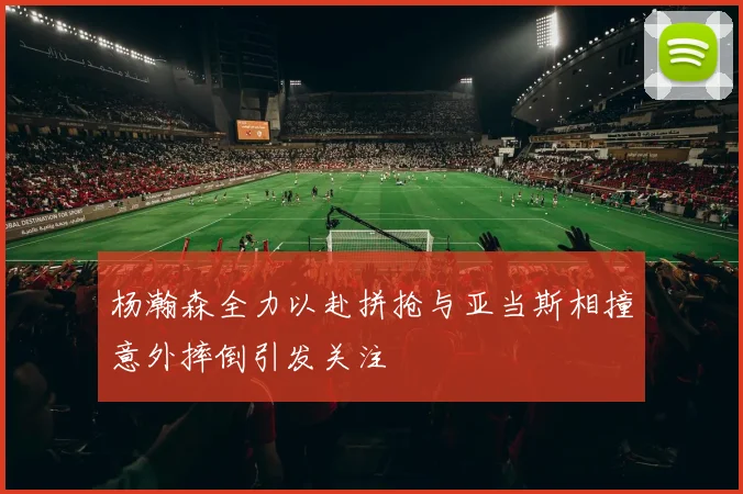 杨瀚森全力以赴拼抢与亚当斯相撞意外摔倒引发关注
