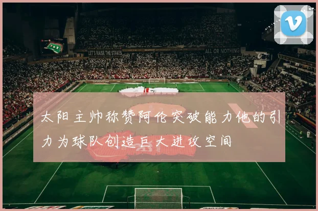 太阳主帅称赞阿伦突破能力他的引力为球队创造巨大进攻空间